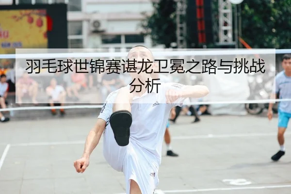 羽毛球世锦赛谌龙卫冕之路与挑战分析